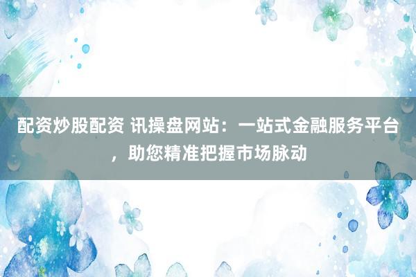 配资炒股配资 讯操盘网站：一站式金融服务平台，助您精准把握市场脉动