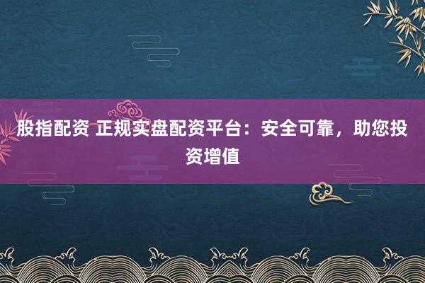 股指配资 正规实盘配资平台：安全可靠，助您投资增值