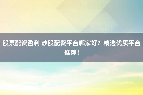 股票配资盈利 炒股配资平台哪家好？精选优质平台推荐！