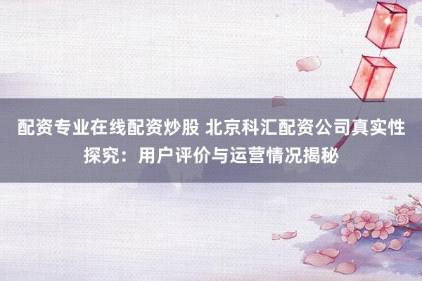 配资专业在线配资炒股 北京科汇配资公司真实性探究：用户评价与运营情况揭秘