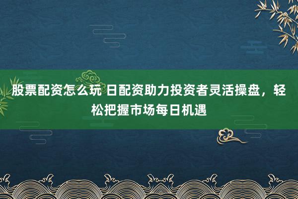 股票配资怎么玩 日配资助力投资者灵活操盘，轻松把握市场每日机遇