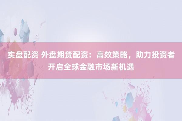 实盘配资 外盘期货配资：高效策略，助力投资者开启全球金融市场新机遇