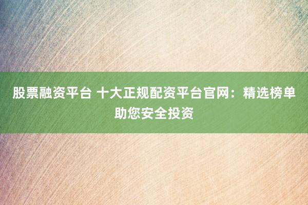 股票融资平台 十大正规配资平台官网：精选榜单助您安全投资