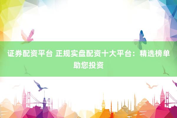 证券配资平台 正规实盘配资十大平台：精选榜单助您投资