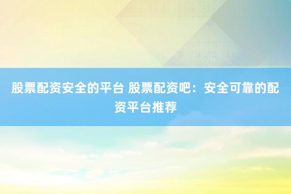 股票配资安全的平台 股票配资吧：安全可靠的配资平台推荐