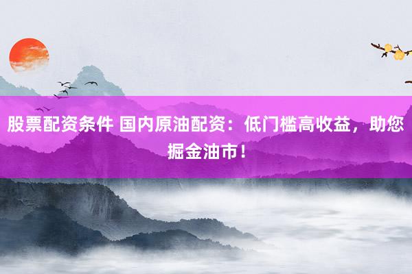 股票配资条件 国内原油配资：低门槛高收益，助您掘金油市！