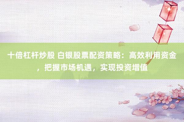 十倍杠杆炒股 白银股票配资策略：高效利用资金，把握市场机遇，实现投资增值