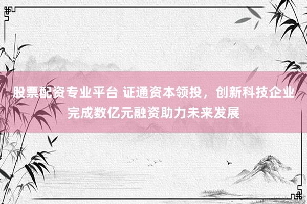 股票配资专业平台 证通资本领投，创新科技企业完成数亿元融资助力未来发展