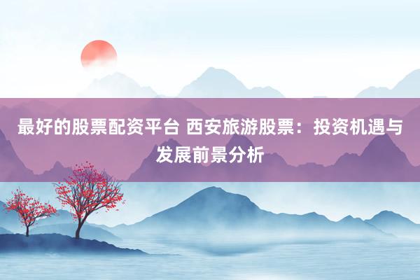 最好的股票配资平台 西安旅游股票：投资机遇与发展前景分析