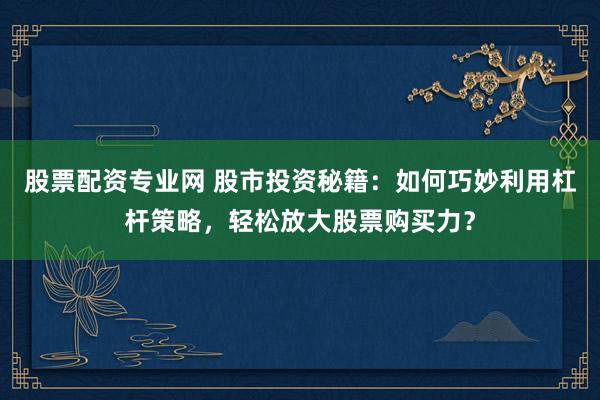 股票配资专业网 股市投资秘籍：如何巧妙利用杠杆策略，轻松放大股票购买力？