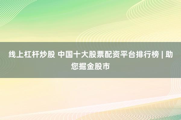 线上杠杆炒股 中国十大股票配资平台排行榜 | 助您掘金股市