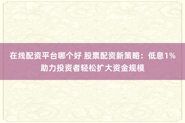 在线配资平台哪个好 股票配资新策略：低息1%助力投资者轻松扩大资金规模