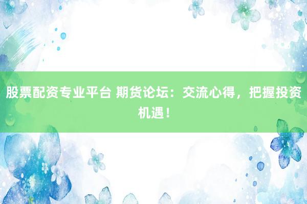 股票配资专业平台 期货论坛：交流心得，把握投资机遇！
