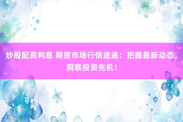 炒股配资利息 期货市场行情速递：把握最新动态，洞察投资先机！