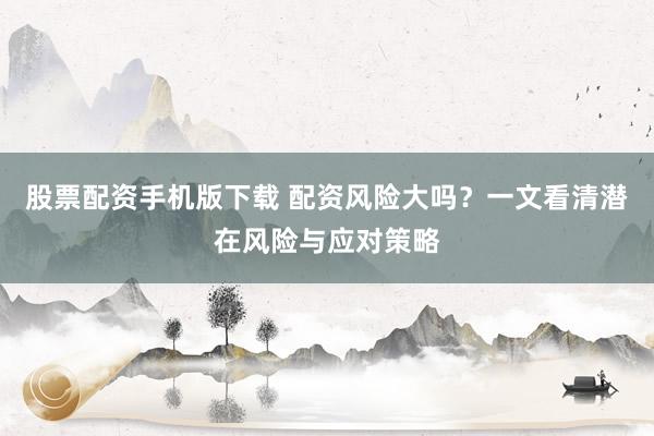股票配资手机版下载 配资风险大吗？一文看清潜在风险与应对策略