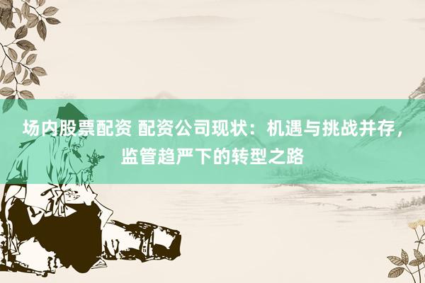 场内股票配资 配资公司现状：机遇与挑战并存，监管趋严下的转型之路