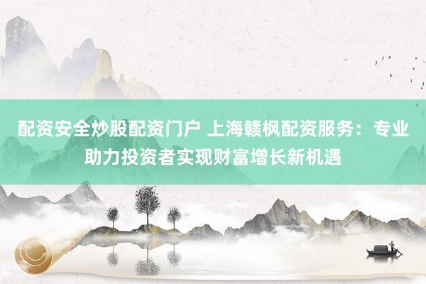 配资安全炒股配资门户 上海赣枫配资服务：专业助力投资者实现财富增长新机遇
