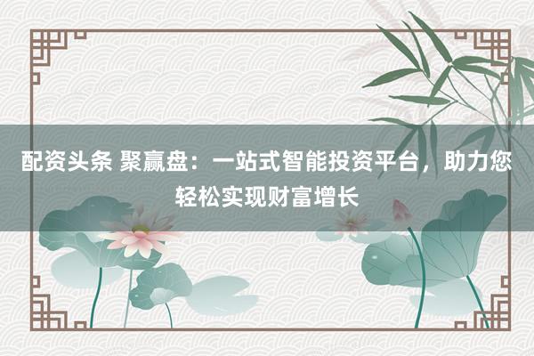 配资头条 聚赢盘：一站式智能投资平台，助力您轻松实现财富增长