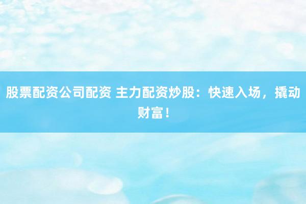 股票配资公司配资 主力配资炒股：快速入场，撬动财富！