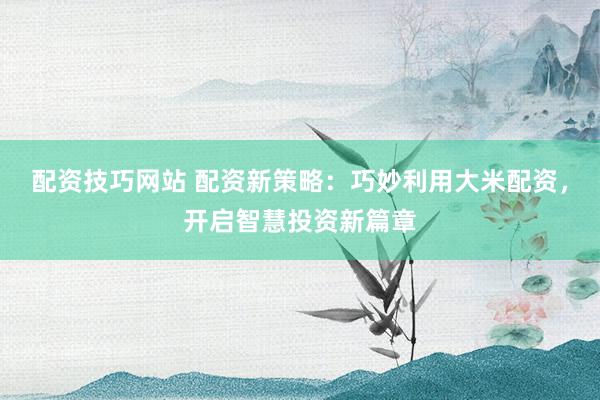 配资技巧网站 配资新策略：巧妙利用大米配资，开启智慧投资新篇章