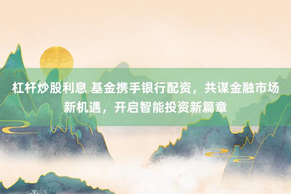 杠杆炒股利息 基金携手银行配资，共谋金融市场新机遇，开启智能投资新篇章