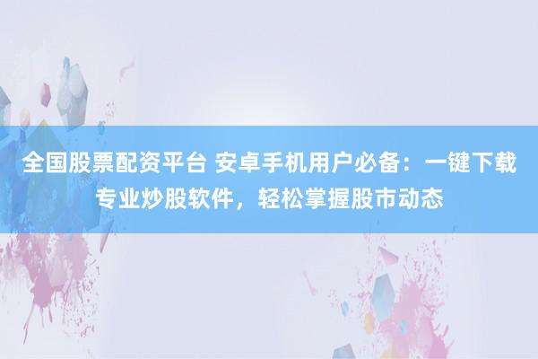 全国股票配资平台 安卓手机用户必备：一键下载专业炒股软件，轻松掌握股市动态