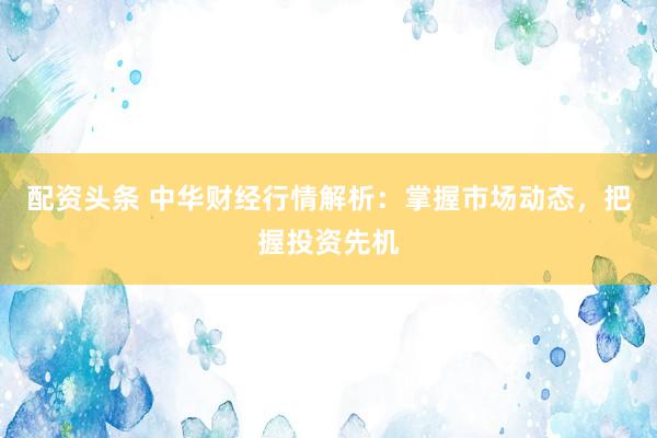 配资头条 中华财经行情解析：掌握市场动态，把握投资先机