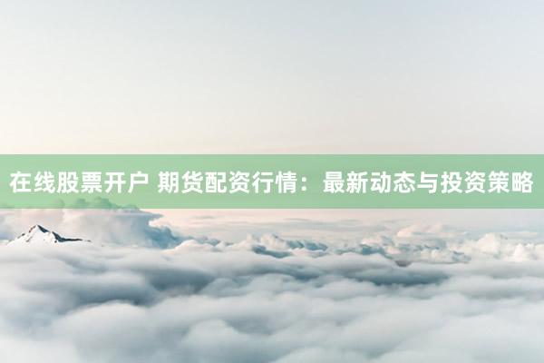 在线股票开户 期货配资行情：最新动态与投资策略