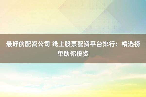 最好的配资公司 线上股票配资平台排行：精选榜单助你投资