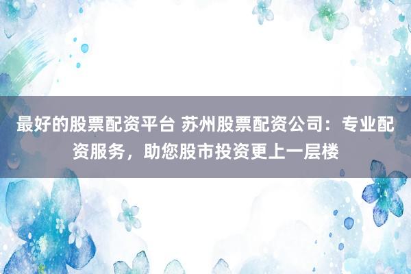 最好的股票配资平台 苏州股票配资公司：专业配资服务，助您股市投资更上一层楼