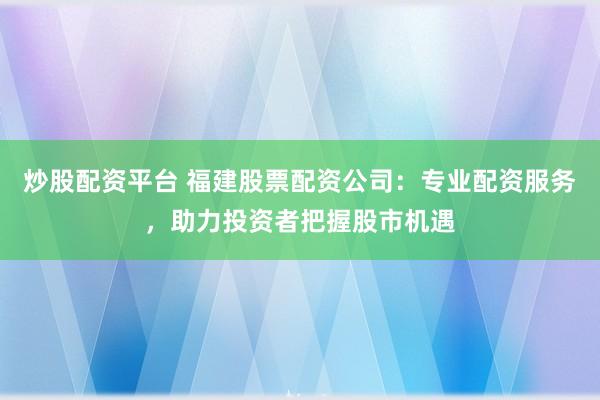炒股配资平台 福建股票配资公司：专业配资服务，助力投资者把握股市机遇