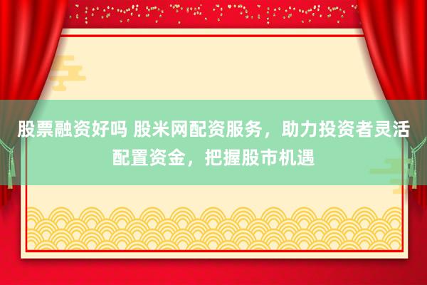 股票融资好吗 股米网配资服务，助力投资者灵活配置资金，把握股市机遇