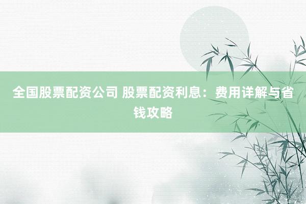 全国股票配资公司 股票配资利息：费用详解与省钱攻略
