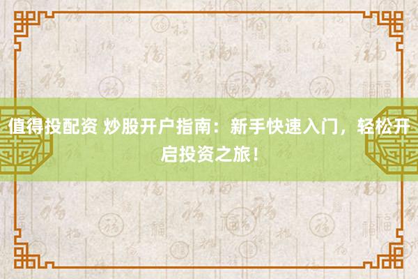 值得投配资 炒股开户指南：新手快速入门，轻松开启投资之旅！