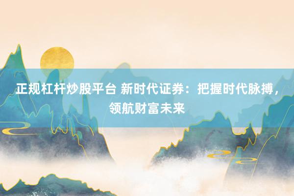 正规杠杆炒股平台 新时代证券：把握时代脉搏，领航财富未来