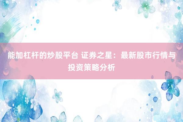 能加杠杆的炒股平台 证券之星：最新股市行情与投资策略分析