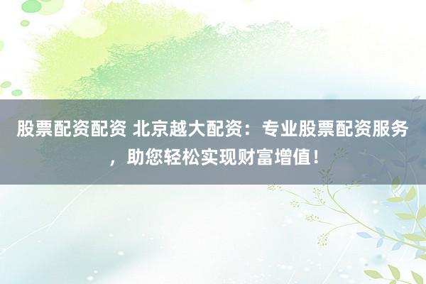 股票配资配资 北京越大配资：专业股票配资服务，助您轻松实现财富增值！