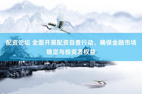 配资论坛 全面开展配资自查行动，确保金融市场稳定与投资者权益