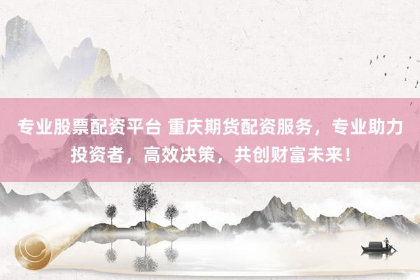 专业股票配资平台 重庆期货配资服务，专业助力投资者，高效决策，共创财富未来！