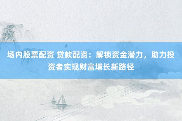 场内股票配资 贷款配资：解锁资金潜力，助力投资者实现财富增长新路径