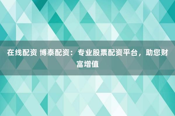 在线配资 博泰配资：专业股票配资平台，助您财富增值