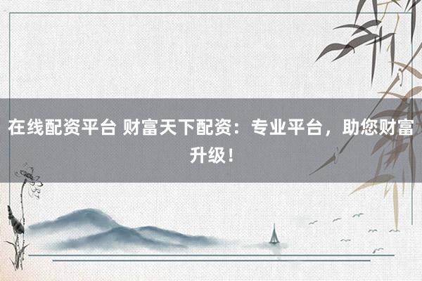 在线配资平台 财富天下配资：专业平台，助您财富升级！