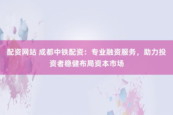 配资网站 成都中铁配资：专业融资服务，助力投资者稳健布局资本市场