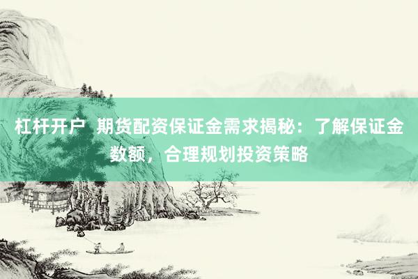 杠杆开户  期货配资保证金需求揭秘：了解保证金数额，合理规划投资策略