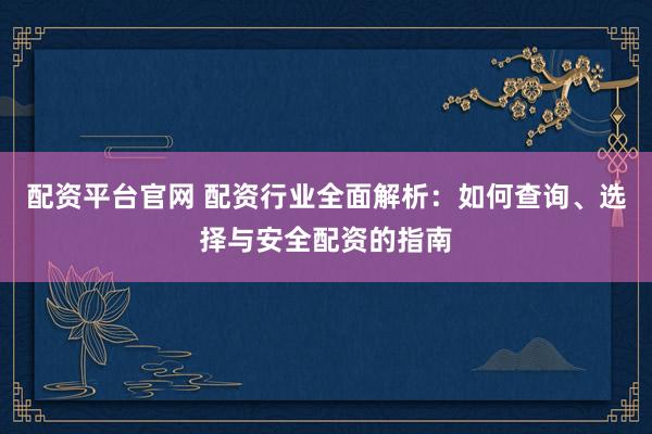配资平台官网 配资行业全面解析：如何查询、选择与安全配资的指南