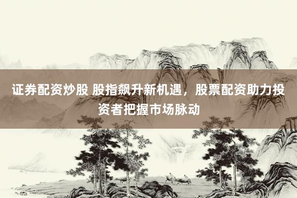证券配资炒股 股指飙升新机遇，股票配资助力投资者把握市场脉动