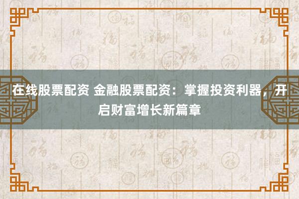 在线股票配资 金融股票配资：掌握投资利器，开启财富增长新篇章
