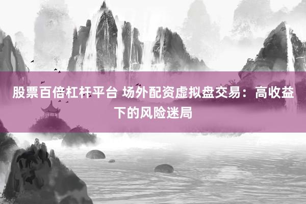 股票百倍杠杆平台 场外配资虚拟盘交易：高收益下的风险迷局