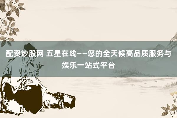 配资炒股网 五星在线——您的全天候高品质服务与娱乐一站式平台