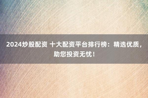 2024炒股配资 十大配资平台排行榜：精选优质，助您投资无忧！